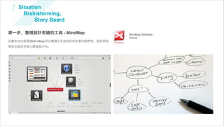 1   Situation
      Brainstorming,
           Story Board

第一步，整理設計思緒的工具 - MindMap                  MindMap Software :
                                         Xmind
在產生UI之前透過MindMap可以整理分支出設計的主要功能特色、設計原由，
探討出設計的核心價值與方向。
 