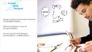 15    A Good
          UI/UX
           Designer



Design for Natural and Intuitive Interaction.
自然和直觀的互動設計。

Reduce redundancy in your UI.
減少過多的裝飾性。

You are not just a GUI Designer.
設計師的價值不止於圖像界面設計。
 