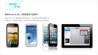 3   Device
        & OS


確定Device & OS，並熟悉基本介面操作：
Device 的尺寸大小關係到使用者使用的方式，並且設計師也要熟悉每種介面
的使用方式，熟悉基本的架構、GUI 與操作方式在設計規劃上會比較容易些。
 