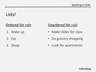 Speaking in Code


Lists!

Ordered list <ol>   Unordered list <ul>
1. Wake up          • Make slides for class
2. Eat              • Go grocery shopping
3. Sleep            • Look for apartments
 