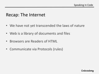Speaking in Code


Recap: The Internet

• We have not yet transcended the laws of nature

• Web is a library of documents and files

• Browsers are Readers of HTML

• Communicate via Protocols (rules)
 