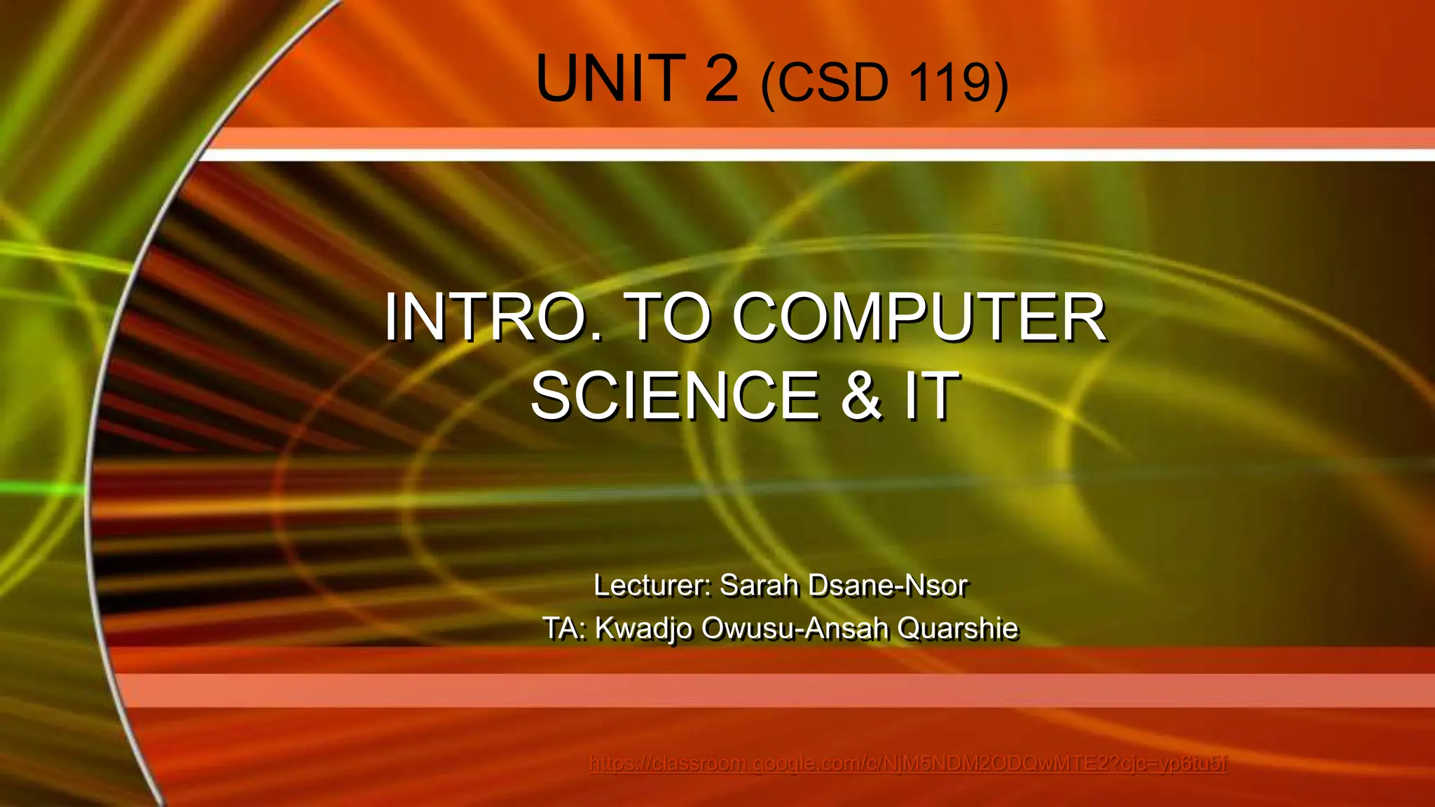 UNIT 2 (CSD 119)
INTRO. TO COMPUTER
SCIENCE & IT
Lecturer: Sarah Dsane-Nsor
TA: Kwadjo Owusu-Ansah Quarshie
https://classroom.google.com/c/NjM5NDM2ODQwMTE2?cjc=yp6tu5f
 