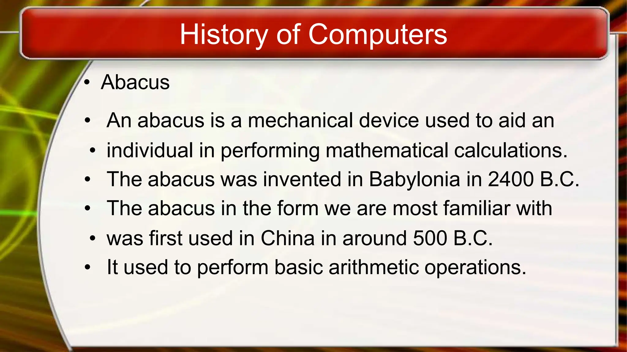 History of Computers
• Abacus
• An abacus is a mechanical device used to aid an
• individual in performing mathematical calculations.
• The abacus was invented in Babylonia in 2400 B.C.
• The abacus in the form we are most familiar with
• was first used in China in around 500 B.C.
• It used to perform basic arithmetic operations.
 