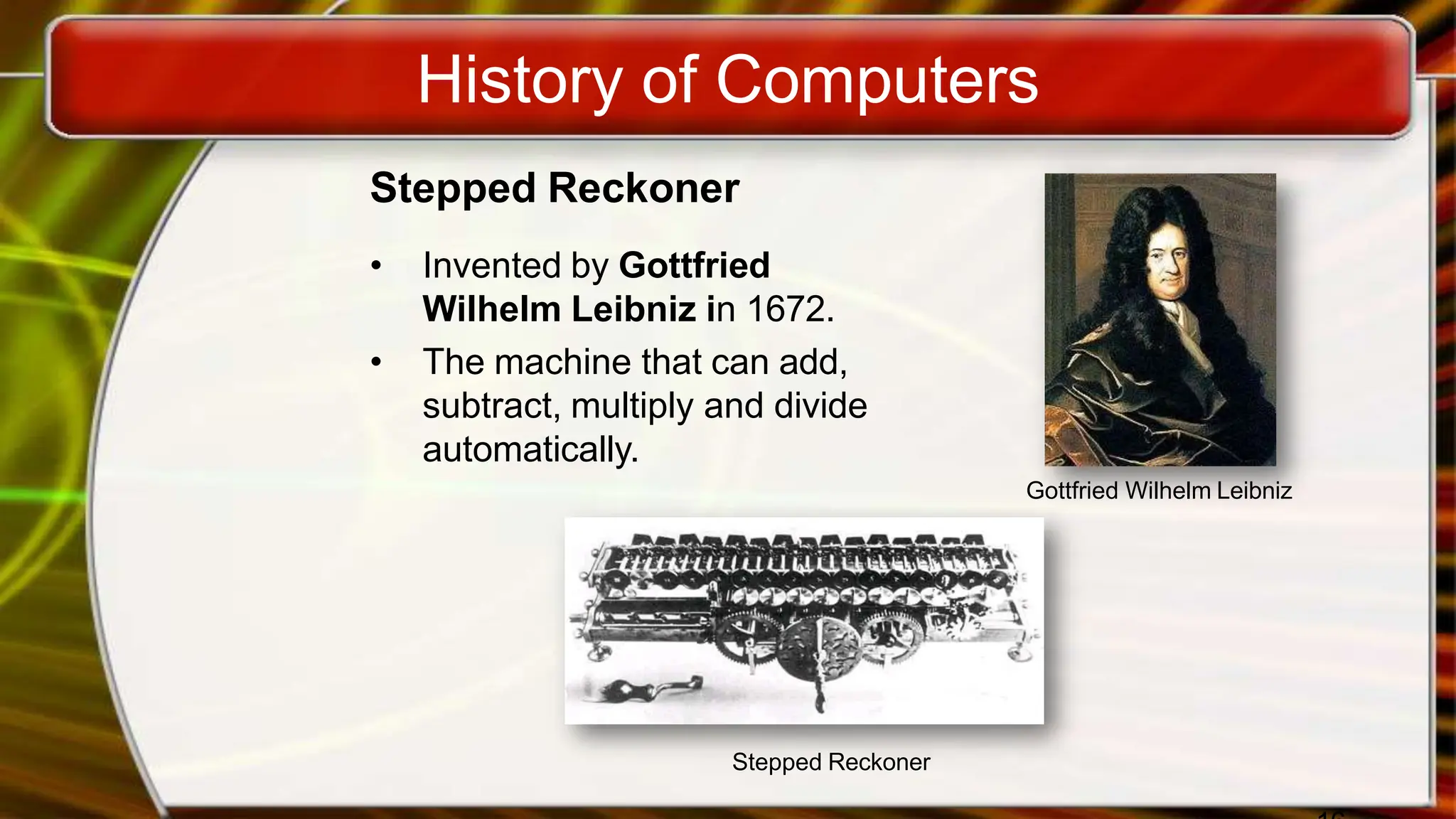 History of Computers
Stepped Reckoner
• Invented by Gottfried
Wilhelm Leibniz in 1672.
• The machine that can add,
subtract, multiply and divide
automatically.
Gottfried Wilhelm Leibniz
Stepped Reckoner
 