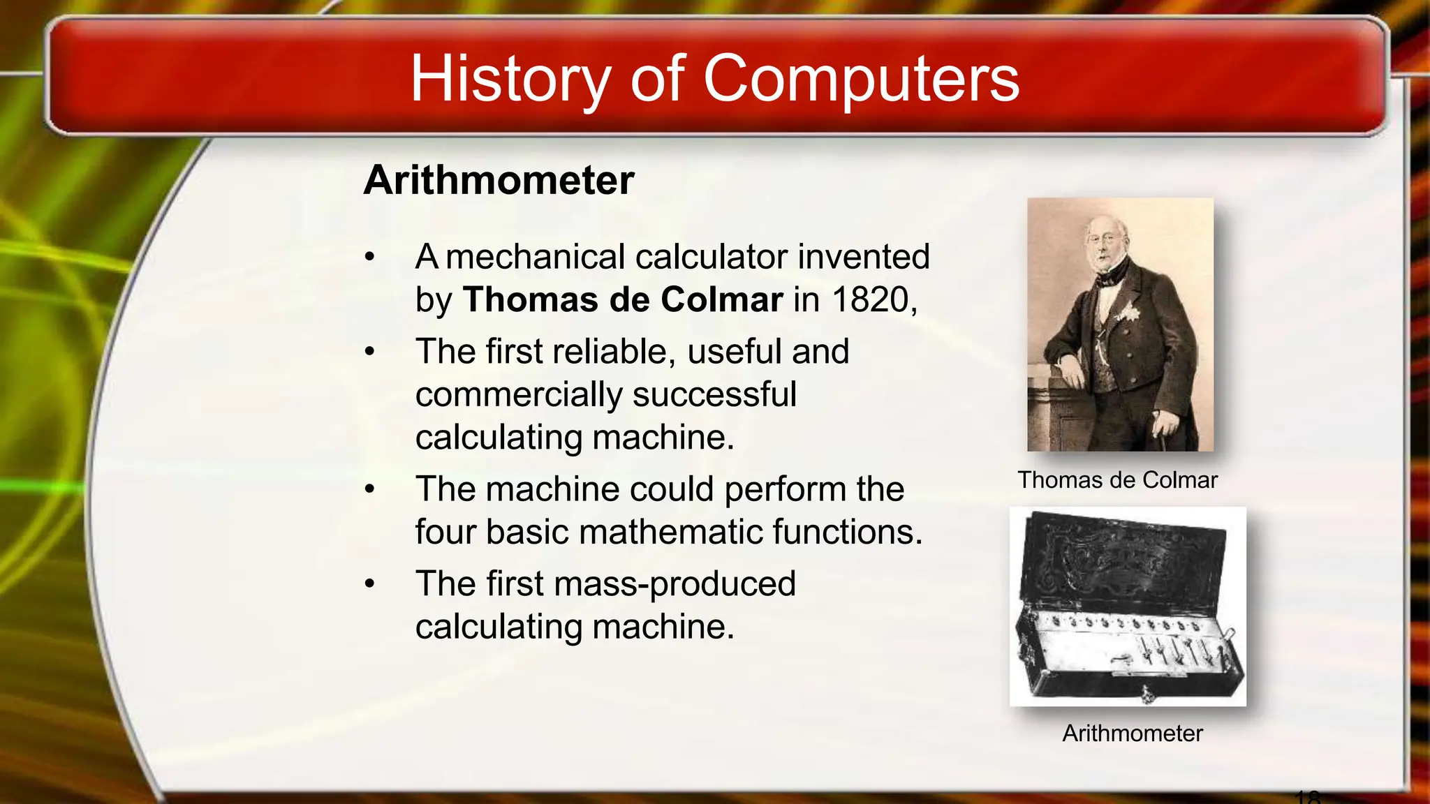 History of Computers
Arithmometer
• A mechanical calculator invented
by Thomas de Colmar in 1820,
• The first reliable, useful and
commercially successful
calculating machine.
• The machine could perform the
four basic mathematic functions.
• The first mass-produced
calculating machine.
Thomas de Colmar
Arithmometer
 