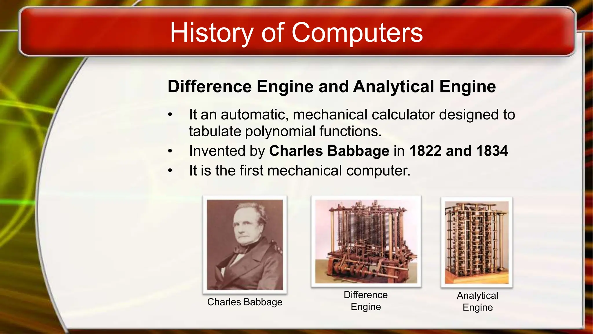 History of Computers
Difference Engine and Analytical Engine
• It an automatic, mechanical calculator designed to
tabulate polynomial functions.
• Invented by Charles Babbage in 1822 and 1834
• It is the first mechanical computer.
Charles Babbage
Difference
Engine
Analytical
Engine
 