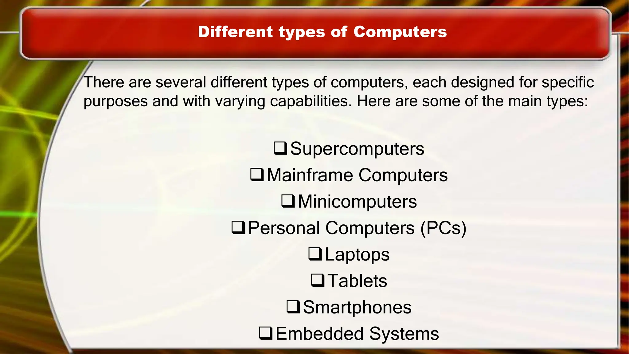 Different types of Computers
There are several different types of computers, each designed for specific
purposes and with varying capabilities. Here are some of the main types:
Supercomputers
Mainframe Computers
Minicomputers
Personal Computers (PCs)
Laptops
Tablets
Smartphones
Embedded Systems
 