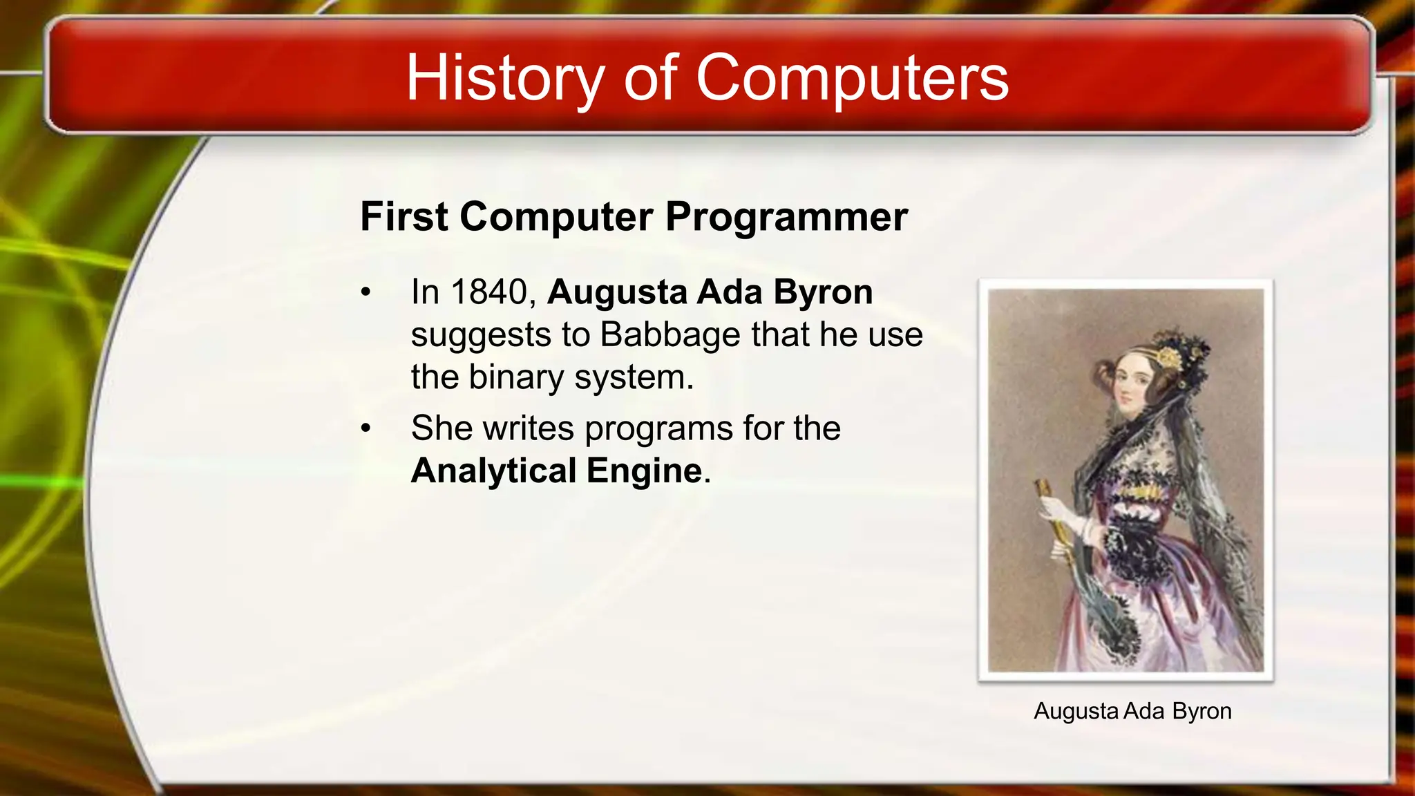 History of Computers
First Computer Programmer
• In 1840, Augusta Ada Byron
suggests to Babbage that he use
the binary system.
• She writes programs for the
Analytical Engine.
Augusta Ada Byron
 