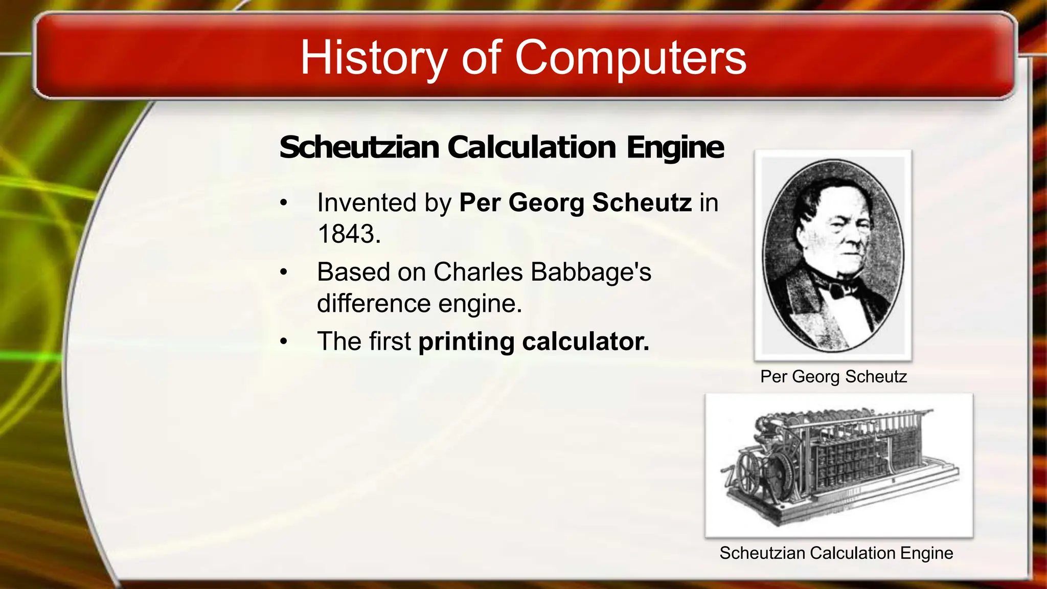 History of Computers
Scheutzian Calculation Engine
• Invented by Per Georg Scheutz in
1843.
• Based on Charles Babbage's
difference engine.
• The first printing calculator.
Per Georg Scheutz
Scheutzian Calculation Engine
 