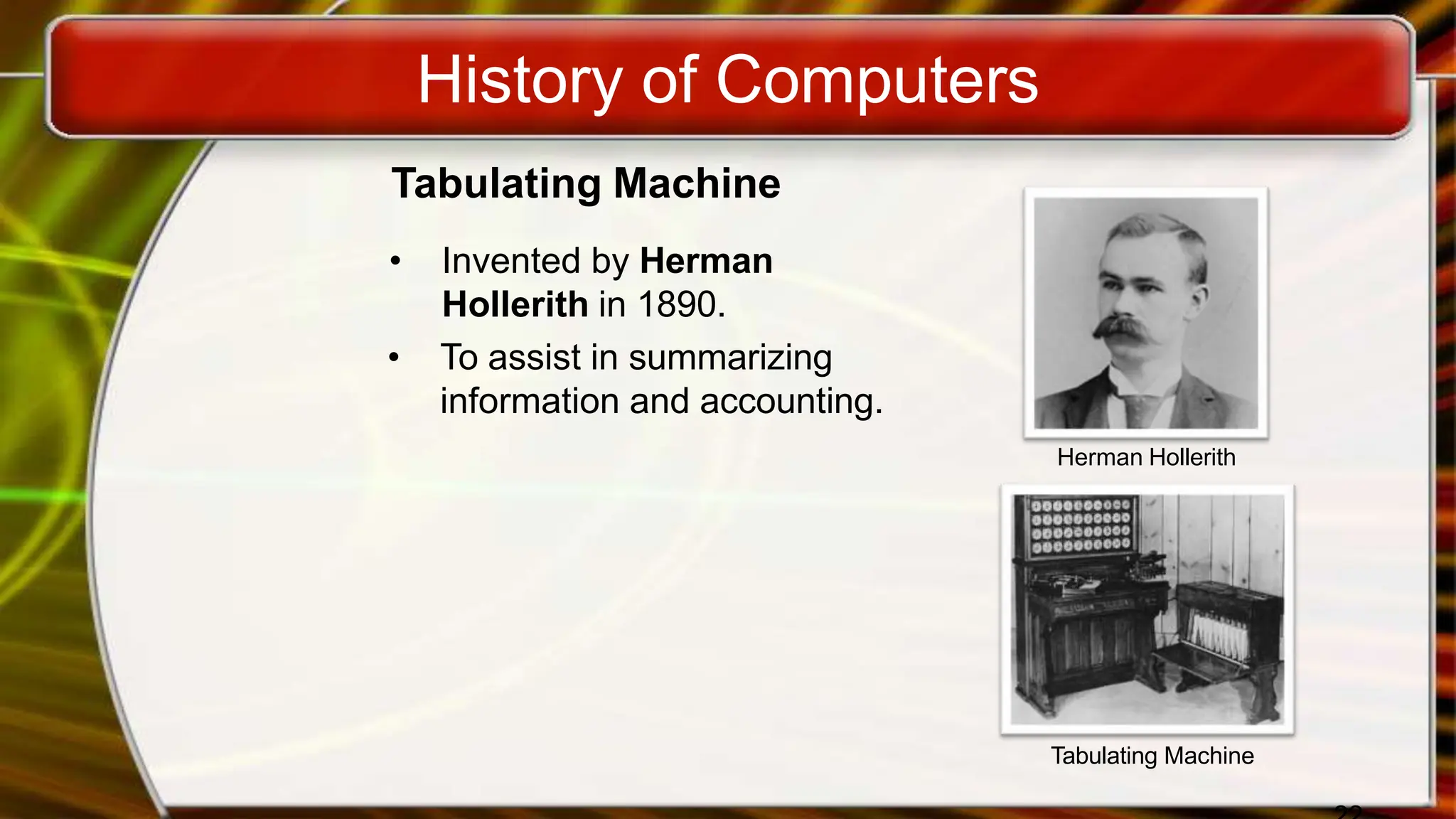 History of Computers
Tabulating Machine
• Invented by Herman
Hollerith in 1890.
• To assist in summarizing
information and accounting.
Herman Hollerith
Tabulating Machine
 