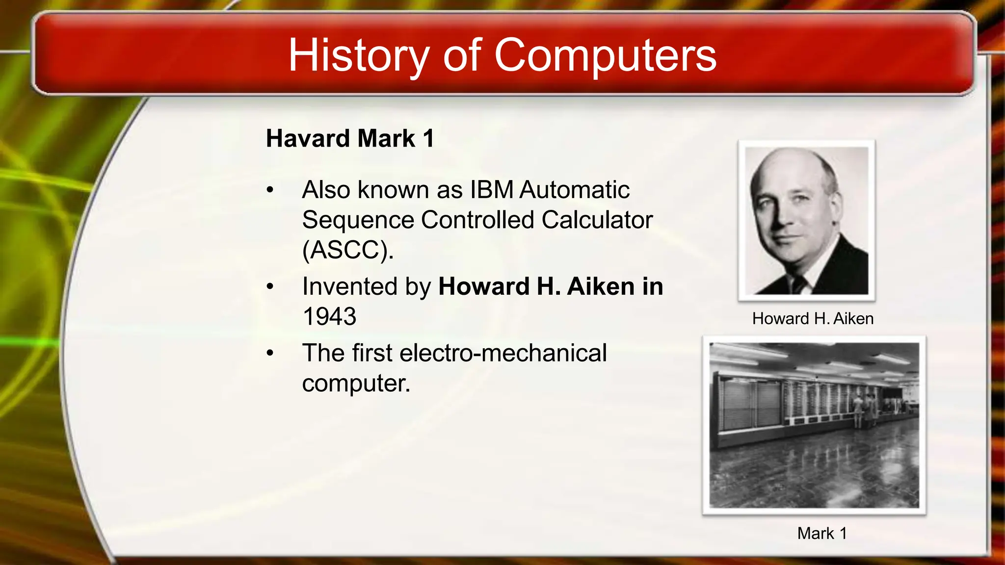 History of Computers
Havard Mark 1
• Also known as IBM Automatic
Sequence Controlled Calculator
(ASCC).
• Invented by Howard H. Aiken in
1943
• The first electro-mechanical
computer.
Howard H. Aiken
Mark 1
 