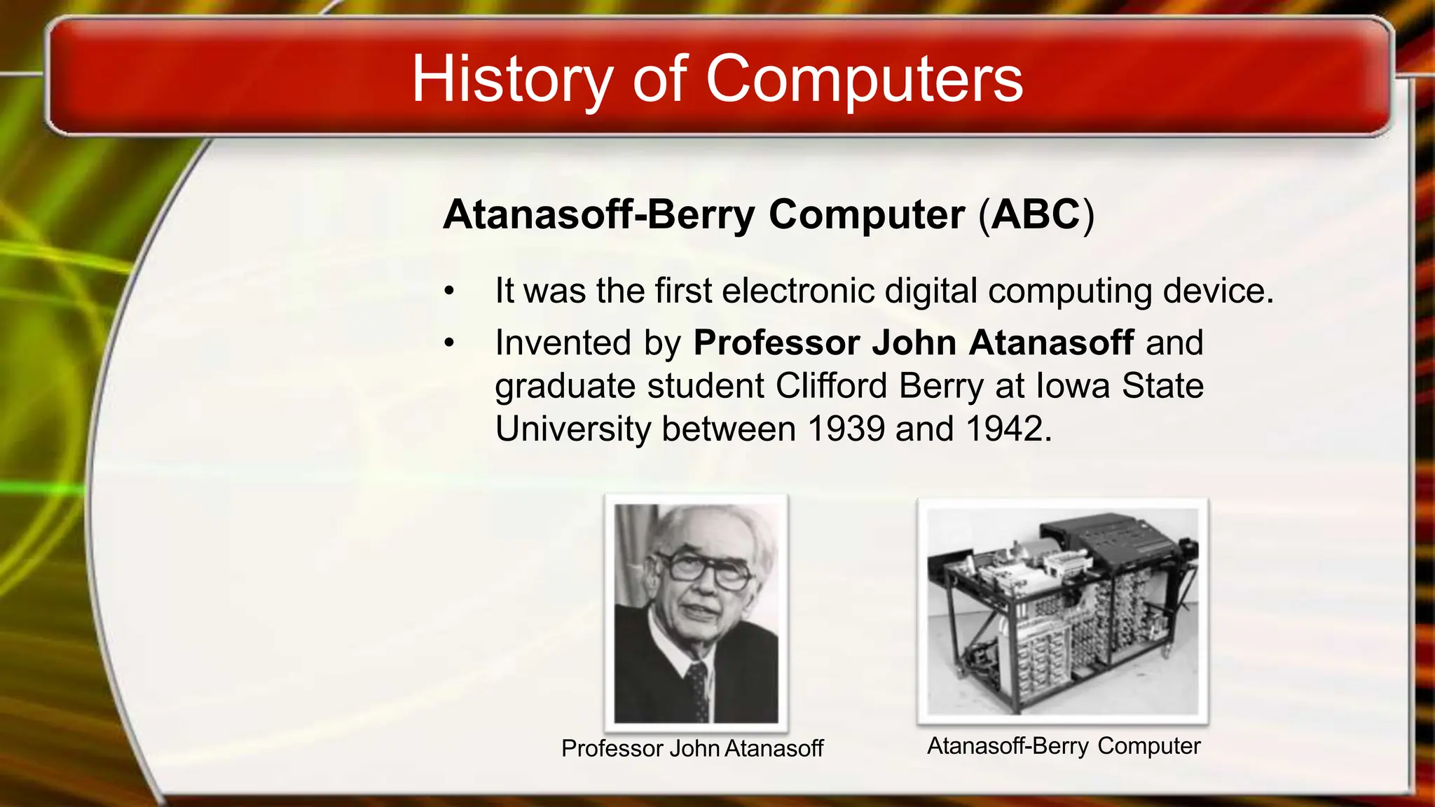 History of Computers
Atanasoff-Berry Computer (ABC)
• It was the first electronic digital computing device.
• Invented by Professor John Atanasoff and
graduate student Clifford Berry at Iowa State
University between 1939 and 1942.
Professor John Atanasoff Atanasoff-Berry Computer
 