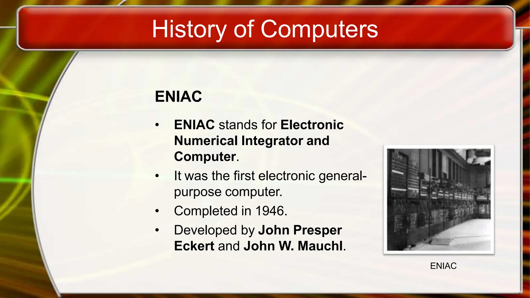 History of Computers
ENIAC
• ENIAC stands for Electronic
Numerical Integrator and
Computer.
• It was the first electronic general-
purpose computer.
• Completed in 1946.
• Developed by John Presper
Eckert and John W. Mauchl.
ENIAC
 