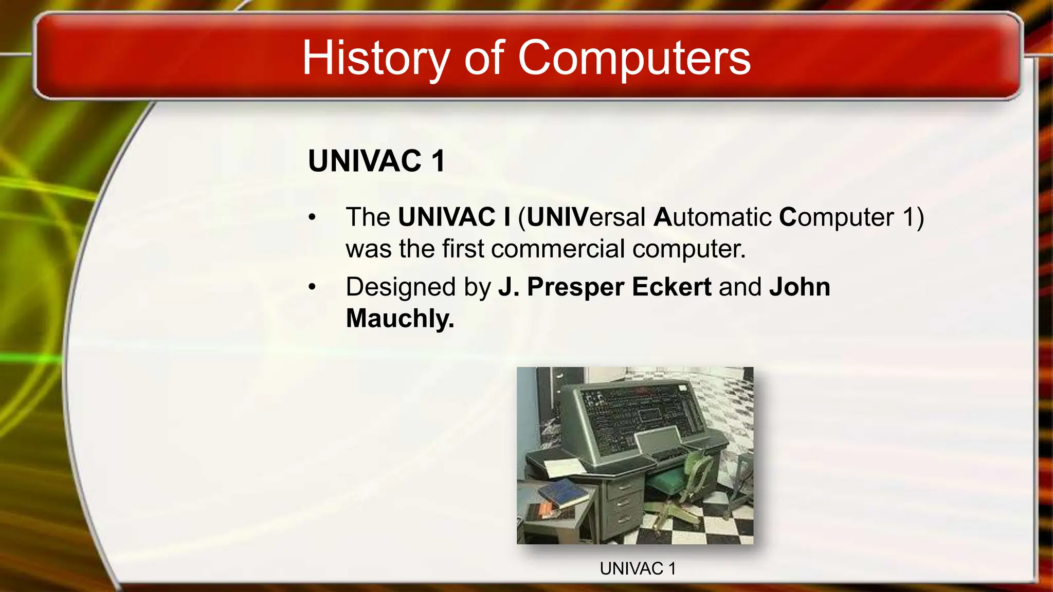 History of Computers
UNIVAC 1
• The UNIVAC I (UNIVersal Automatic Computer 1)
was the first commercial computer.
• Designed by J. Presper Eckert and John
Mauchly.
UNIVAC 1
 
