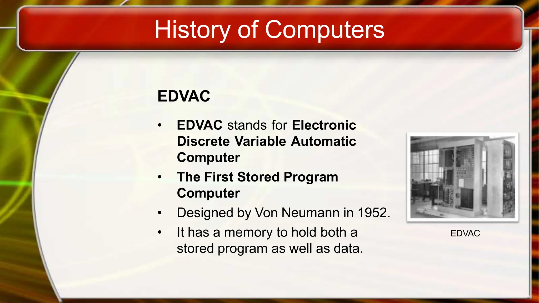 History of Computers
EDVAC
• EDVAC stands for Electronic
Discrete Variable Automatic
Computer
• The First Stored Program
Computer
• Designed by Von Neumann in 1952.
• It has a memory to hold both a
stored program as well as data.
EDVAC
 