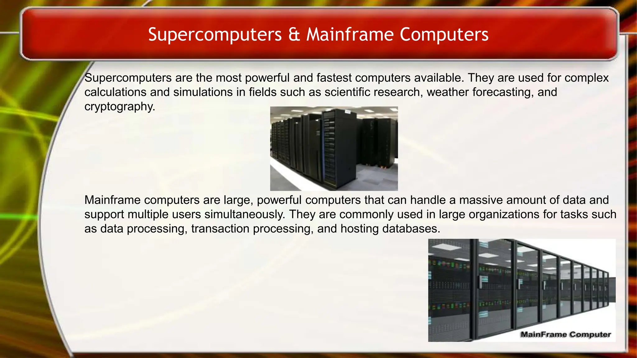 Supercomputers & Mainframe Computers
Supercomputers are the most powerful and fastest computers available. They are used for complex
calculations and simulations in fields such as scientific research, weather forecasting, and
cryptography.
Mainframe computers are large, powerful computers that can handle a massive amount of data and
support multiple users simultaneously. They are commonly used in large organizations for tasks such
as data processing, transaction processing, and hosting databases.
 