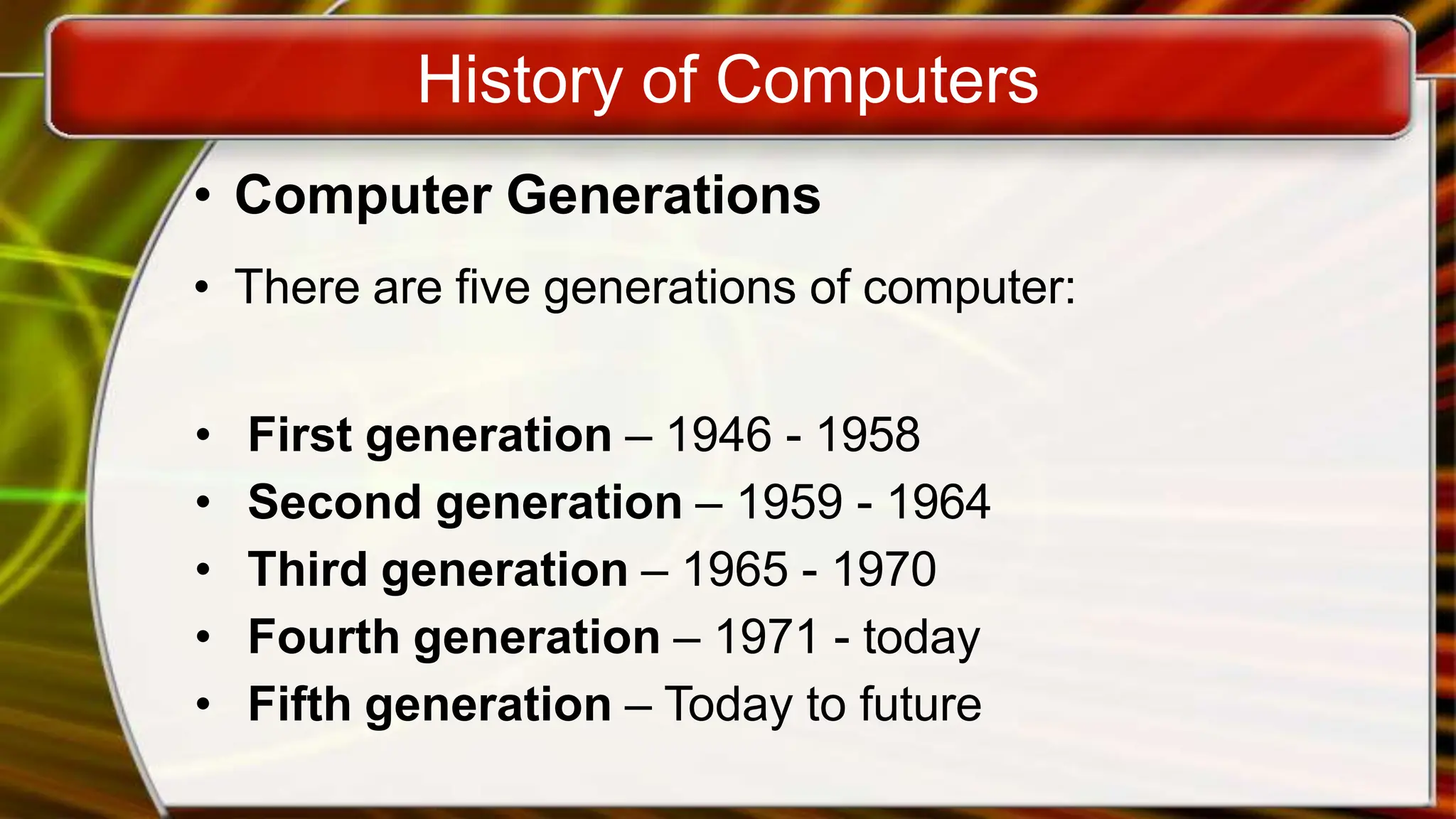 History of Computers
• Computer Generations
• There are five generations of computer:
• First generation – 1946 - 1958
• Second generation – 1959 - 1964
• Third generation – 1965 - 1970
• Fourth generation – 1971 - today
• Fifth generation – Today to future
 