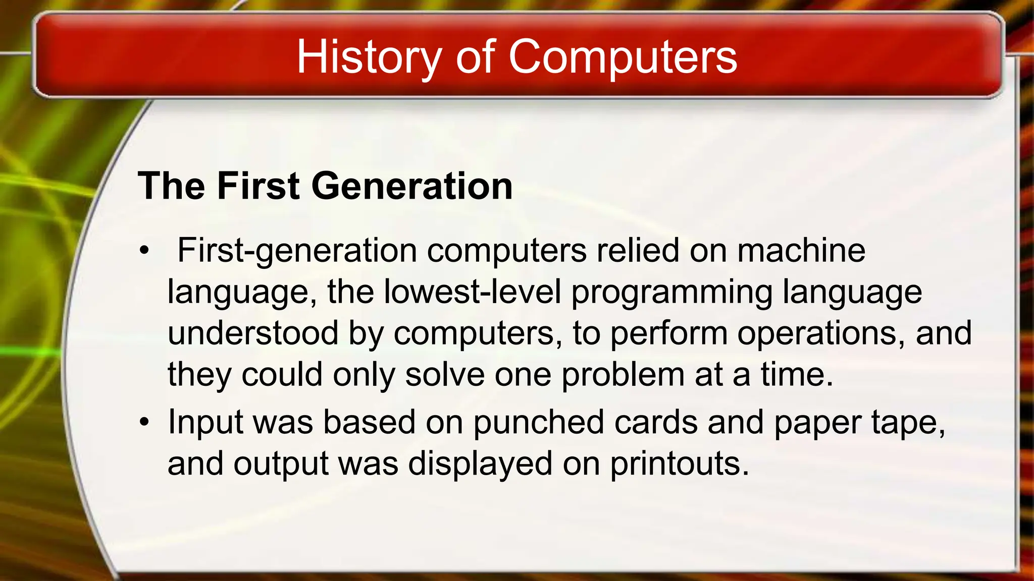 History of Computers
The First Generation
• First-generation computers relied on machine
language, the lowest-level programming language
understood by computers, to perform operations, and
they could only solve one problem at a time.
• Input was based on punched cards and paper tape,
and output was displayed on printouts.
 