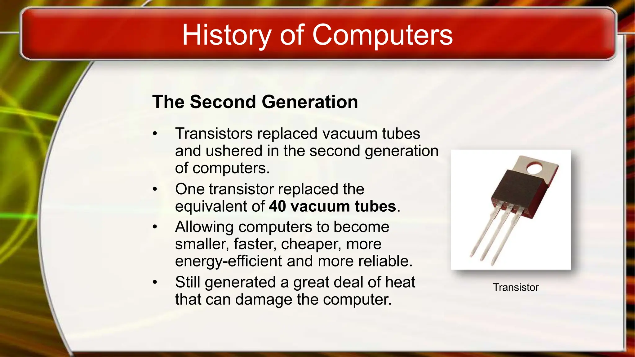 History of Computers
The Second Generation
• Transistors replaced vacuum tubes
and ushered in the second generation
of computers.
• One transistor replaced the
equivalent of 40 vacuum tubes.
• Allowing computers to become
smaller, faster, cheaper, more
energy-efficient and more reliable.
• Still generated a great deal of heat
that can damage the computer.
Transistor
 
