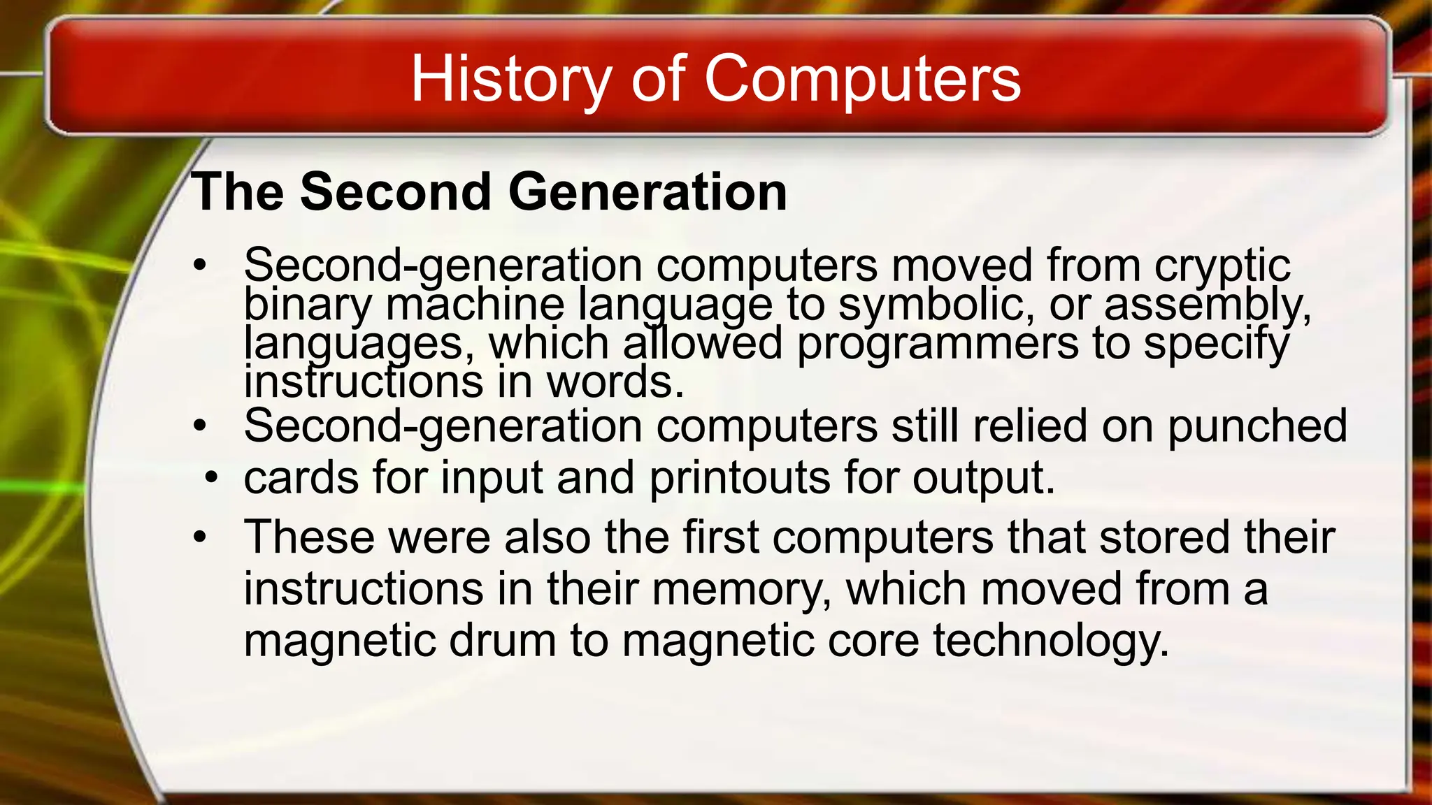 History of Computers
The Second Generation
• Second-generation computers moved from cryptic
binary machine language to symbolic, or assembly,
languages, which allowed programmers to specify
instructions in words.
• Second-generation computers still relied on punched
• cards for input and printouts for output.
• These were also the first computers that stored their
instructions in their memory, which moved from a
magnetic drum to magnetic core technology.
 