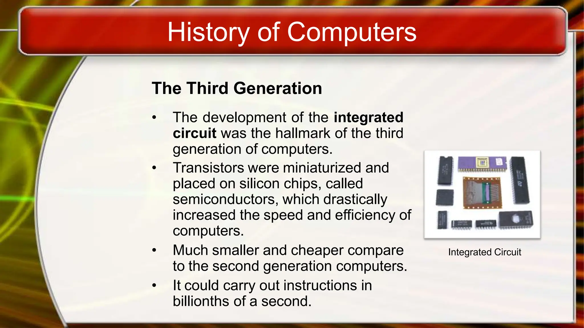 History of Computers
The Third Generation
• The development of the integrated
circuit was the hallmark of the third
generation of computers.
• Transistors were miniaturized and
placed on silicon chips, called
semiconductors, which drastically
increased the speed and efficiency of
computers.
• Much smaller and cheaper compare
to the second generation computers.
• It could carry out instructions in
billionths of a second.
Integrated Circuit
 