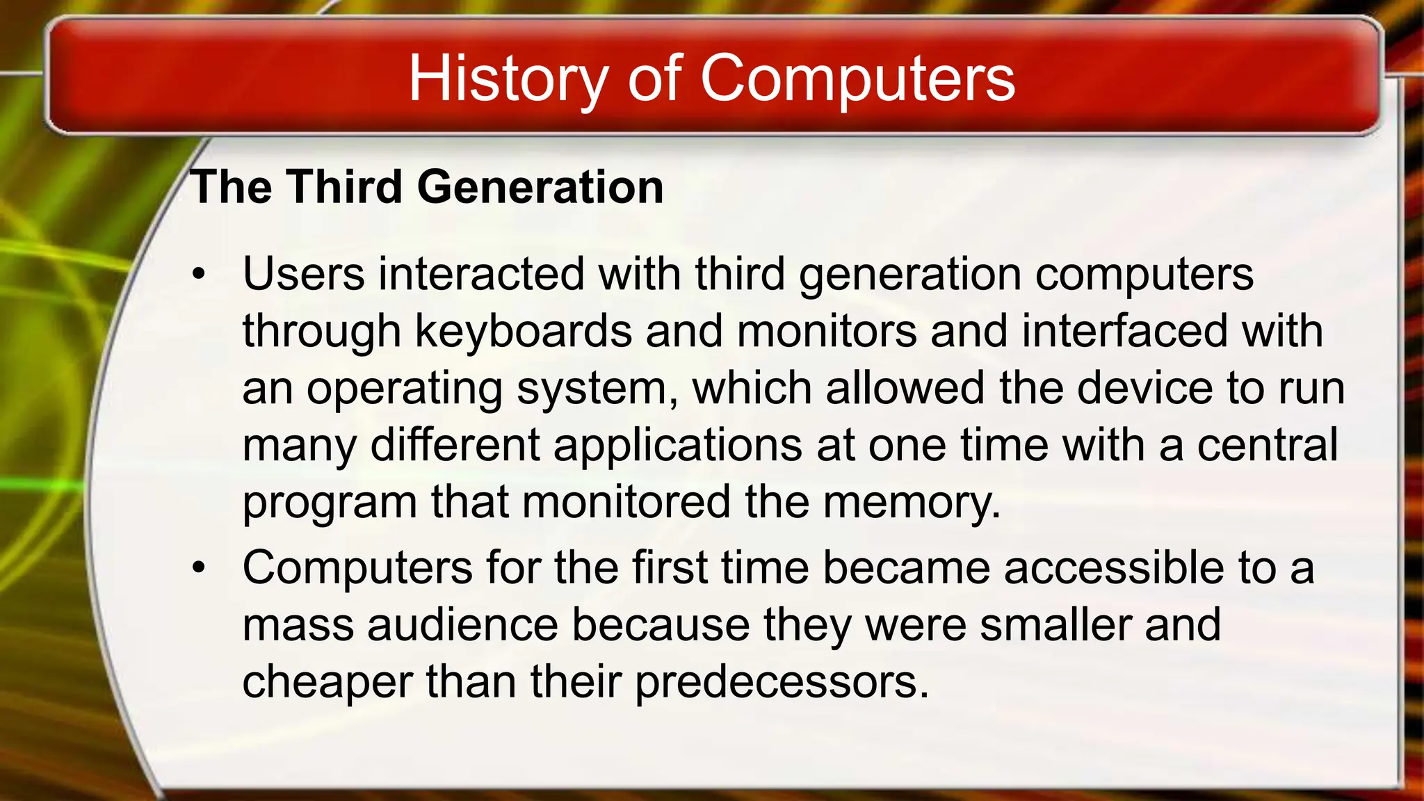 History of Computers
The Third Generation
• Users interacted with third generation computers
through keyboards and monitors and interfaced with
an operating system, which allowed the device to run
many different applications at one time with a central
program that monitored the memory.
• Computers for the first time became accessible to a
mass audience because they were smaller and
cheaper than their predecessors.
 