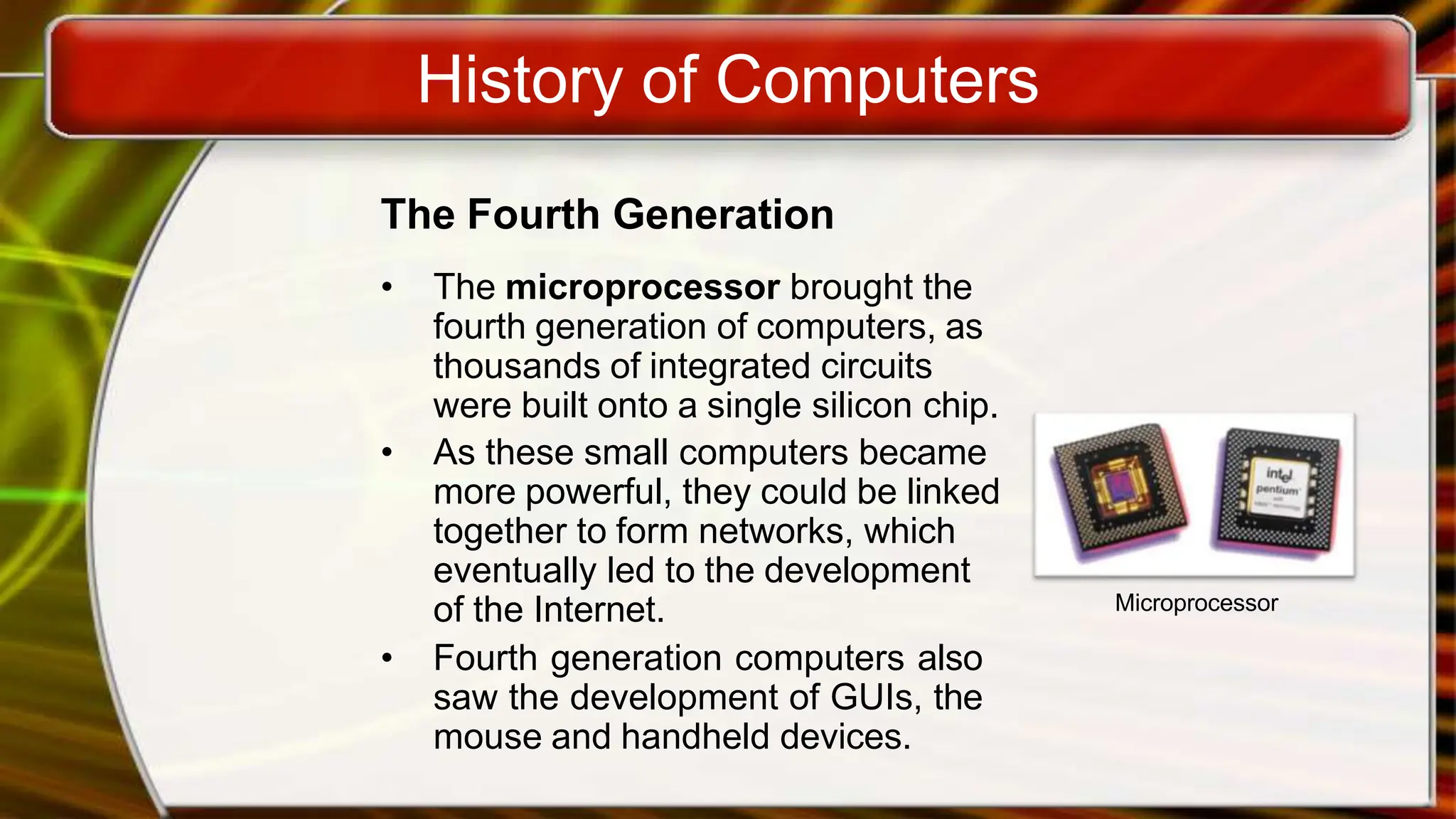 History of Computers
The Fourth Generation
• The microprocessor brought the
fourth generation of computers, as
thousands of integrated circuits
were built onto a single silicon chip.
• As these small computers became
more powerful, they could be linked
together to form networks, which
eventually led to the development
of the Internet.
• Fourth generation computers also
saw the development of GUIs, the
mouse and handheld devices.
Microprocessor
 