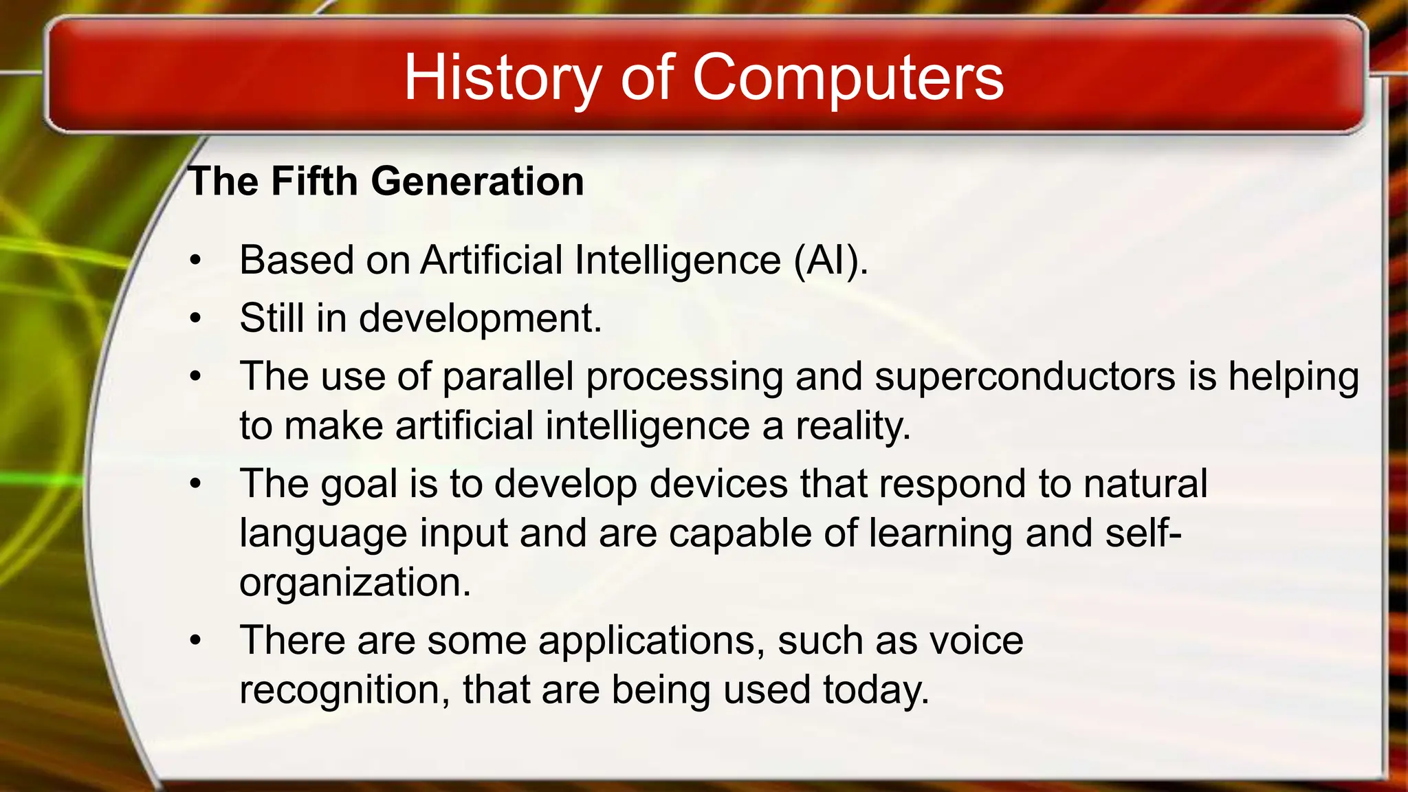 History of Computers
The Fifth Generation
• Based on Artificial Intelligence (AI).
• Still in development.
• The use of parallel processing and superconductors is helping
to make artificial intelligence a reality.
• The goal is to develop devices that respond to natural
language input and are capable of learning and self-
organization.
• There are some applications, such as voice
recognition, that are being used today.
 