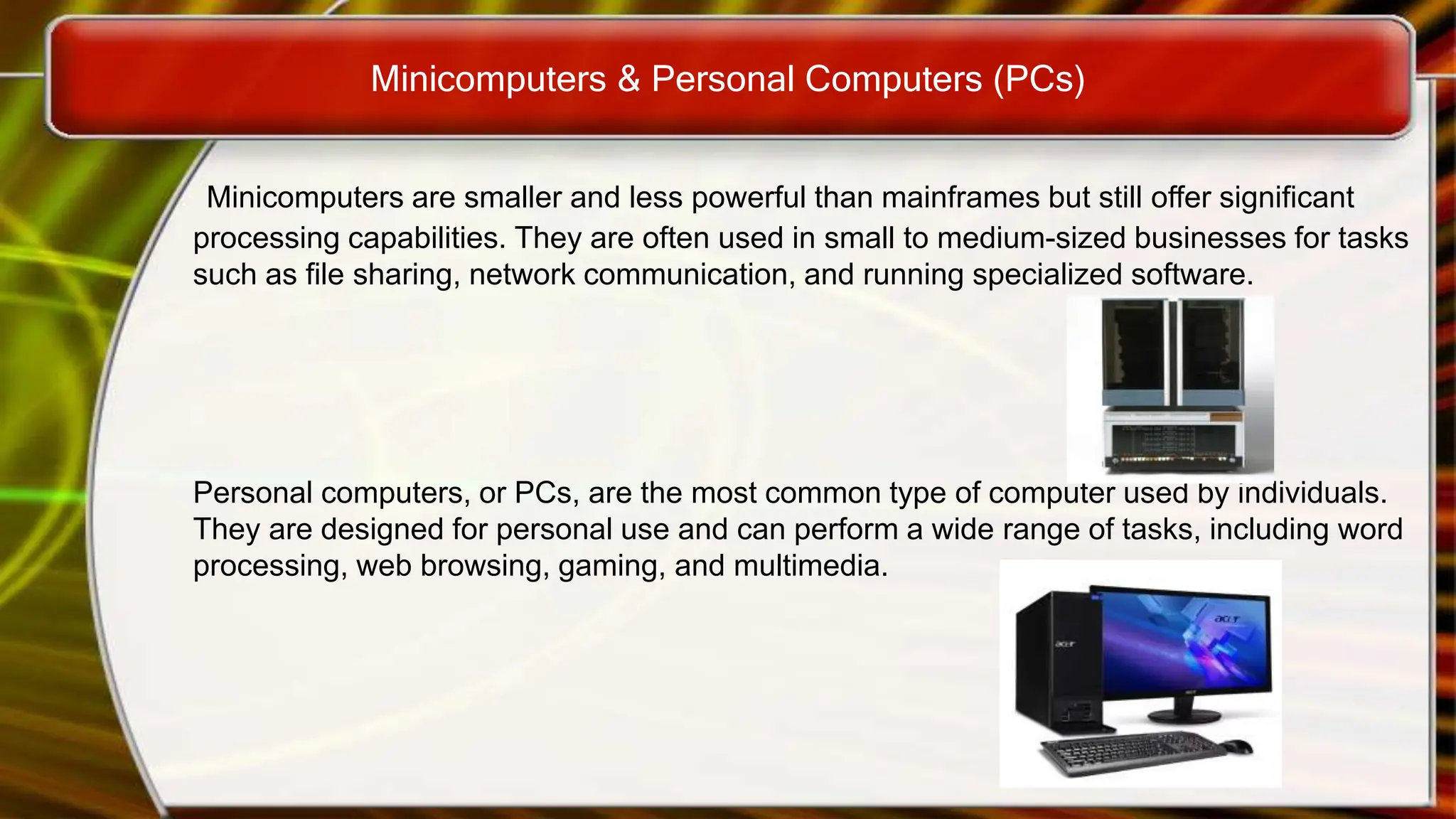 Minicomputers & Personal Computers (PCs)
Minicomputers are smaller and less powerful than mainframes but still offer significant
processing capabilities. They are often used in small to medium-sized businesses for tasks
such as file sharing, network communication, and running specialized software.
Personal computers, or PCs, are the most common type of computer used by individuals.
They are designed for personal use and can perform a wide range of tasks, including word
processing, web browsing, gaming, and multimedia.
 