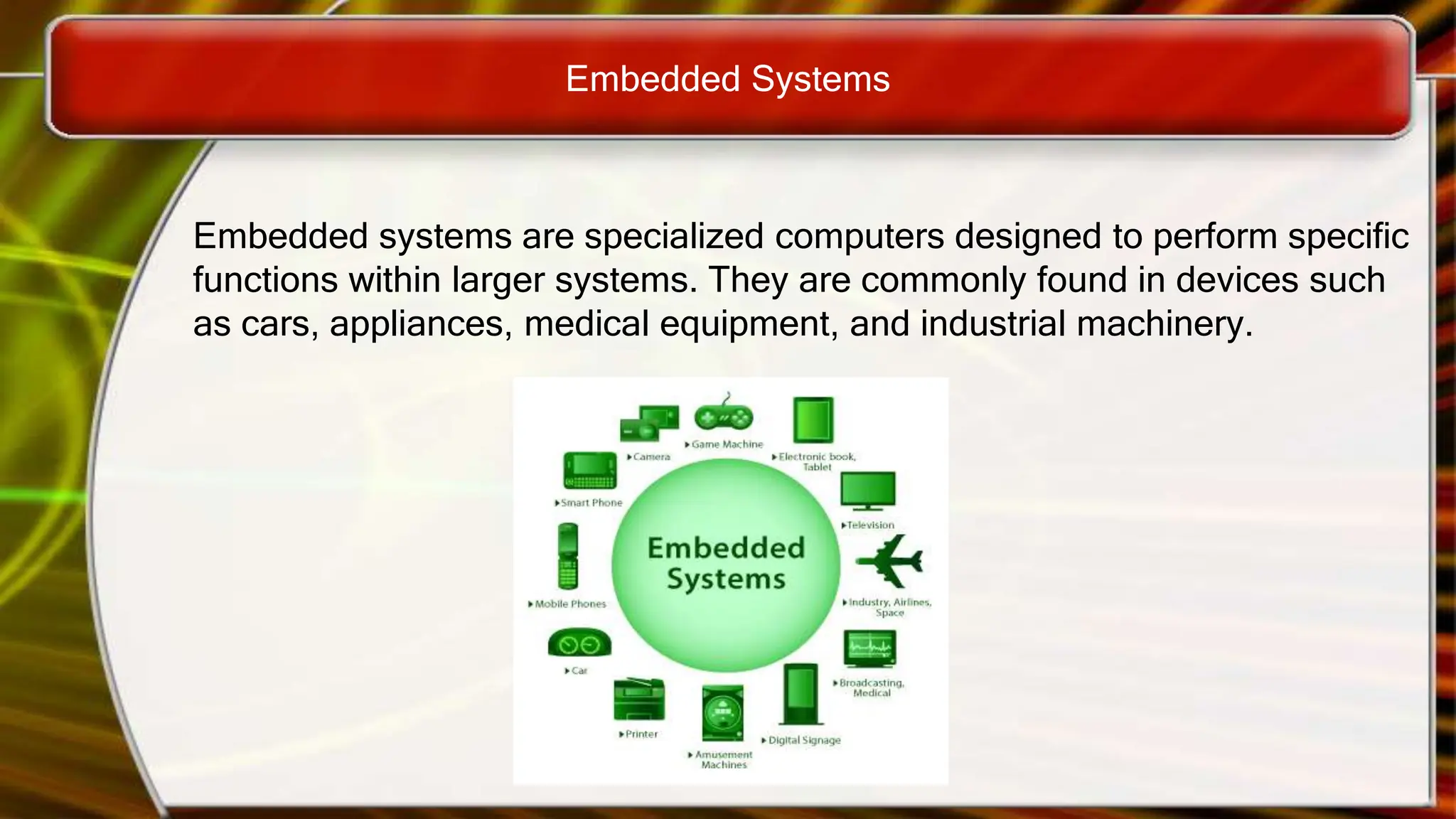 Embedded Systems
Embedded systems are specialized computers designed to perform specific
functions within larger systems. They are commonly found in devices such
as cars, appliances, medical equipment, and industrial machinery.
 