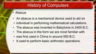 History of Computers
• Abacus
• An abacus is a mechanical device used to aid an
• individual in performing mathematical calculations.
• The abacus was invented in Babylonia in 2400 B.C.
• The abacus in the form we are most familiar with
• was first used in China in around 500 B.C.
• It used to perform basic arithmetic operations.
 