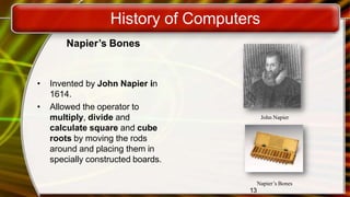 History of Computers
Napier’s Bones
• Invented by John Napier in
1614.
• Allowed the operator to
multiply, divide and
calculate square and cube
roots by moving the rods
around and placing them in
specially constructed boards.
John Napier
13
Napier’s Bones
 