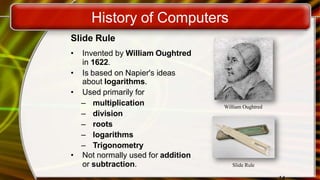 History of Computers
Slide Rule
• Invented by William Oughtred
in 1622.
• Is based on Napier's ideas
about logarithms.
• Used primarily for
– multiplication
– division
– roots
– logarithms
– Trigonometry
• Not normally used for addition
or subtraction.
William Oughtred
Slide Rule
 
