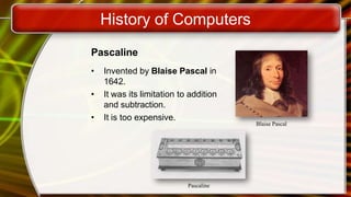 History of Computers
Pascaline
• Invented by Blaise Pascal in
1642.
• It was its limitation to addition
and subtraction.
• It is too expensive.
Blaise Pascal
Pascaline
 