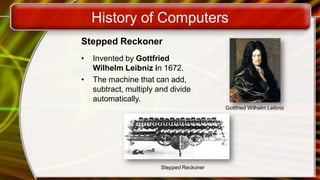 History of Computers
Stepped Reckoner
• Invented by Gottfried
Wilhelm Leibniz in 1672.
• The machine that can add,
subtract, multiply and divide
automatically.
Gottfried Wilhelm Leibniz
Stepped Reckoner
 