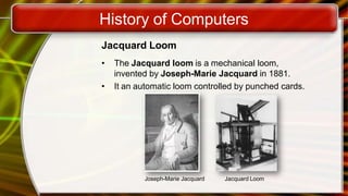 History of Computers
Jacquard Loom
• The Jacquard loom is a mechanical loom,
invented by Joseph-Marie Jacquard in 1881.
• It an automatic loom controlled by punched cards.
Joseph-Marie Jacquard Jacquard Loom
 