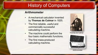 History of Computers
Arithmometer
• A mechanical calculator invented
by Thomas de Colmar in 1820,
• The first reliable, useful and
commercially successful
calculating machine.
• The machine could perform the
four basic mathematic functions.
• The first mass-produced
calculating machine.
Thomas de Colmar
Arithmometer
 