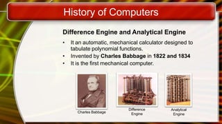History of Computers
Difference Engine and Analytical Engine
• It an automatic, mechanical calculator designed to
tabulate polynomial functions.
• Invented by Charles Babbage in 1822 and 1834
• It is the first mechanical computer.
Charles Babbage
Difference
Engine
Analytical
Engine
 