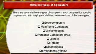 Different types of Computers
There are several different types of computers, each designed for specific
purposes and with varying capabilities. Here are some of the main types:
Supercomputers
Mainframe Computers
Minicomputers
Personal Computers (PCs)
Laptops
Tablets
Smartphones
Embedded Systems
 