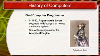 History of Computers
First Computer Programmer
• In 1840, Augusta Ada Byron
suggests to Babbage that he use
the binary system.
• She writes programs for the
Analytical Engine.
Augusta Ada Byron
 