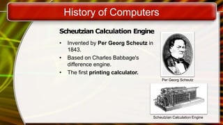 History of Computers
Scheutzian Calculation Engine
• Invented by Per Georg Scheutz in
1843.
• Based on Charles Babbage's
difference engine.
• The first printing calculator.
Per Georg Scheutz
Scheutzian Calculation Engine
 