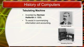 History of Computers
Tabulating Machine
• Invented by Herman
Hollerith in 1890.
• To assist in summarizing
information and accounting.
Herman Hollerith
Tabulating Machine
 