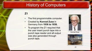 History of Computers
Z1
• The first programmable computer.
• Created by Konrad Zuse in
Germany from 1936 to 1938.
• To program the Z1 required that
the user insert punch tape into a
punch tape reader and all output
was also generated through
punch tape.
Konrad Zuse
Z1
 