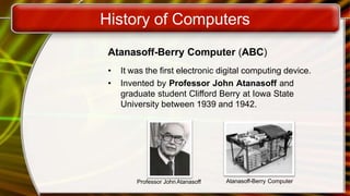 History of Computers
Atanasoff-Berry Computer (ABC)
• It was the first electronic digital computing device.
• Invented by Professor John Atanasoff and
graduate student Clifford Berry at Iowa State
University between 1939 and 1942.
Professor John Atanasoff Atanasoff-Berry Computer
 
