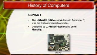 History of Computers
UNIVAC 1
• The UNIVAC I (UNIVersal Automatic Computer 1)
was the first commercial computer.
• Designed by J. Presper Eckert and John
Mauchly.
UNIVAC 1
 