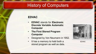 History of Computers
EDVAC
• EDVAC stands for Electronic
Discrete Variable Automatic
Computer
• The First Stored Program
Computer
• Designed by Von Neumann in 1952.
• It has a memory to hold both a
stored program as well as data.
EDVAC
 