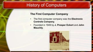 History of Computers
The First Computer Company
• The first computer company was the Electronic
Controls Company.
• Founded in 1949 by J. Presper Eckert and John
Mauchly.
 