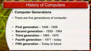 History of Computers
• Computer Generations
• There are five generations of computer:
• First generation – 1946 - 1958
• Second generation – 1959 - 1964
• Third generation – 1965 - 1970
• Fourth generation – 1971 - today
• Fifth generation – Today to future
 