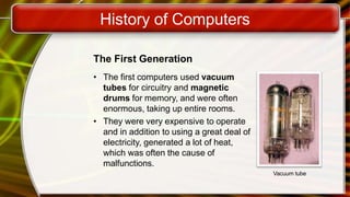 History of Computers
The First Generation
• The first computers used vacuum
tubes for circuitry and magnetic
drums for memory, and were often
enormous, taking up entire rooms.
• They were very expensive to operate
and in addition to using a great deal of
electricity, generated a lot of heat,
which was often the cause of
malfunctions.
Vacuum tube
 