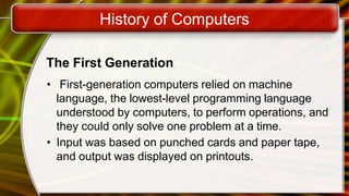 History of Computers
The First Generation
• First-generation computers relied on machine
language, the lowest-level programming language
understood by computers, to perform operations, and
they could only solve one problem at a time.
• Input was based on punched cards and paper tape,
and output was displayed on printouts.
 